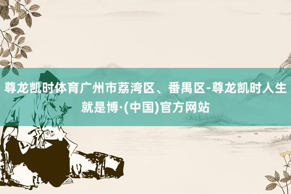 尊龙凯时体育广州市荔湾区、番禺区-尊龙凯时人生就是博·(中国)官方网站