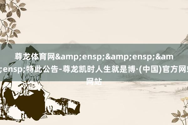 尊龙体育网&ensp;&ensp;&ensp;特此公告-尊龙凯时人生就是博·(中国)官方网站