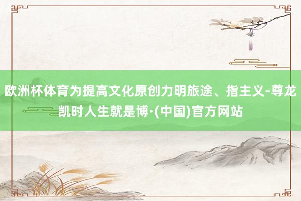 欧洲杯体育为提高文化原创力明旅途、指主义-尊龙凯时人生就是博·(中国)官方网站