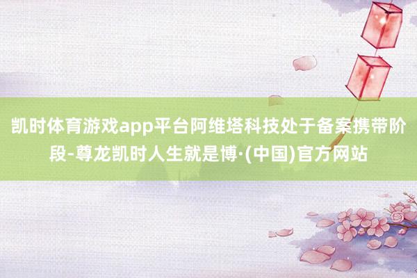 凯时体育游戏app平台阿维塔科技处于备案携带阶段-尊龙凯时人生就是博·(中国)官方网站