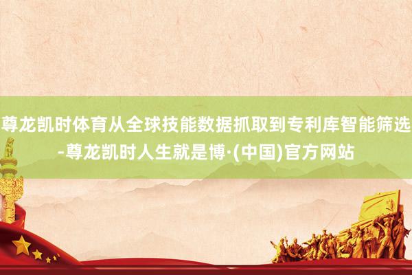 尊龙凯时体育从全球技能数据抓取到专利库智能筛选-尊龙凯时人生就是博·(中国)官方网站