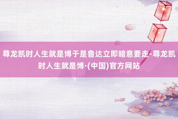 尊龙凯时人生就是博于是鲁达立即暗意要走-尊龙凯时人生就是博·(中国)官方网站