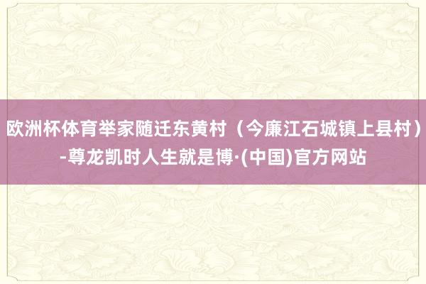 欧洲杯体育举家随迁东黄村（今廉江石城镇上县村）-尊龙凯时人生就是博·(中国)官方网站