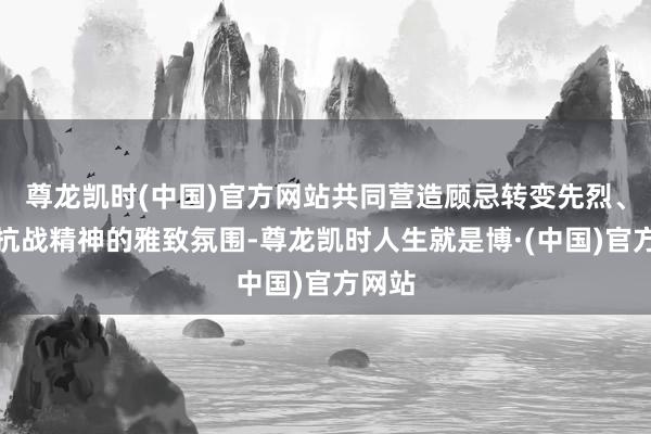 尊龙凯时(中国)官方网站共同营造顾忌转变先烈、传承抗战精神的雅致氛围-尊龙凯时人生就是博·(中国)官方网站