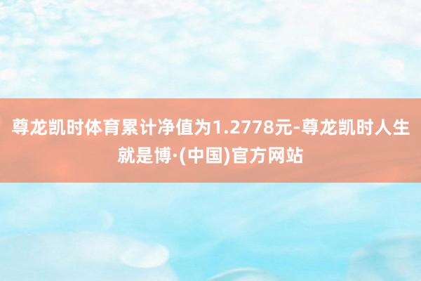 尊龙凯时体育累计净值为1.2778元-尊龙凯时人生就是博·(中国)官方网站