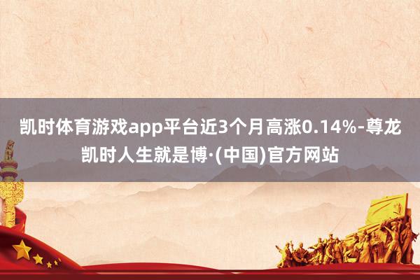 凯时体育游戏app平台近3个月高涨0.14%-尊龙凯时人生就是博·(中国)官方网站