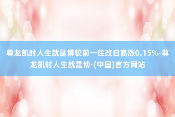 尊龙凯时人生就是博较前一往改日高涨0.15%-尊龙凯时人生就是博·(中国)官方网站