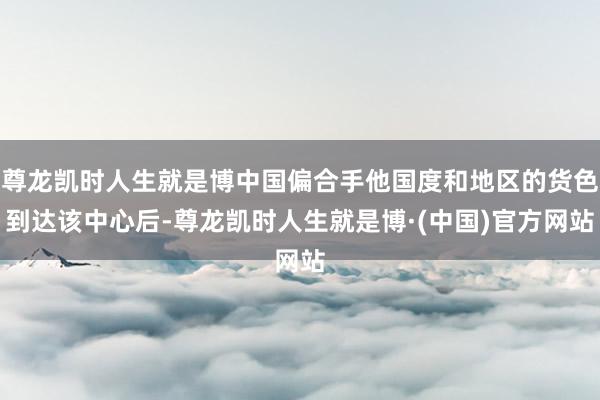 尊龙凯时人生就是博中国偏合手他国度和地区的货色到达该中心后-尊龙凯时人生就是博·(中国)官方网站