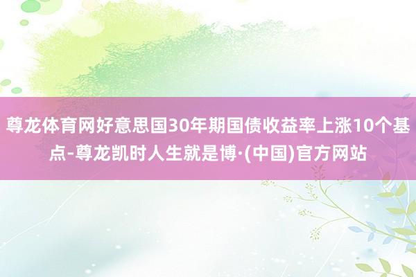 尊龙体育网好意思国30年期国债收益率上涨10个基点-尊龙凯时人生就是博·(中国)官方网站