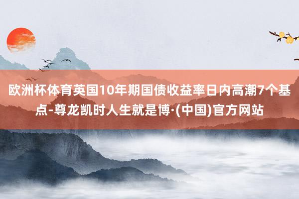 欧洲杯体育英国10年期国债收益率日内高潮7个基点-尊龙凯时人生就是博·(中国)官方网站