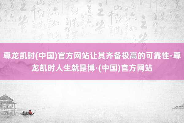 尊龙凯时(中国)官方网站让其齐备极高的可靠性-尊龙凯时人生就是博·(中国)官方网站