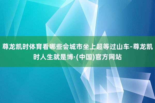 尊龙凯时体育看哪些会城市坐上超等过山车-尊龙凯时人生就是博·(中国)官方网站