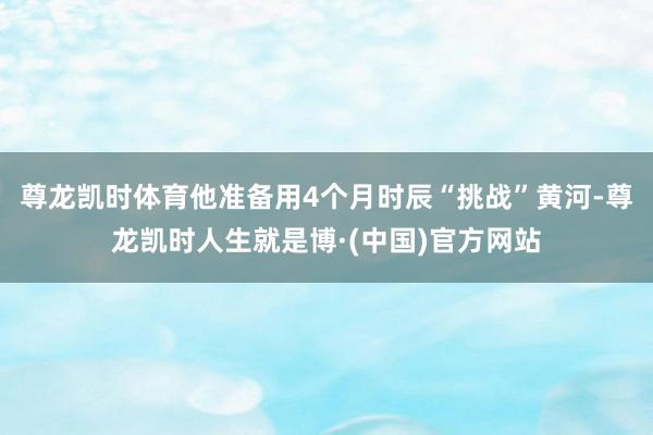 尊龙凯时体育他准备用4个月时辰“挑战”黄河-尊龙凯时人生就是博·(中国)官方网站