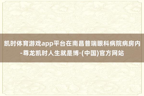 凯时体育游戏app平台在南昌普瑞眼科病院病房内-尊龙凯时人生就是博·(中国)官方网站
