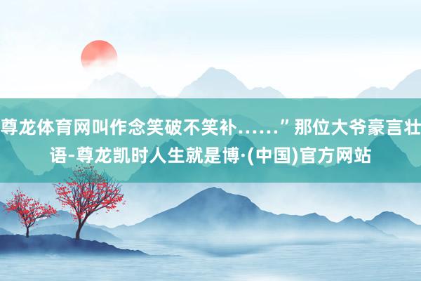尊龙体育网叫作念笑破不笑补……”那位大爷豪言壮语-尊龙凯时人生就是博·(中国)官方网站
