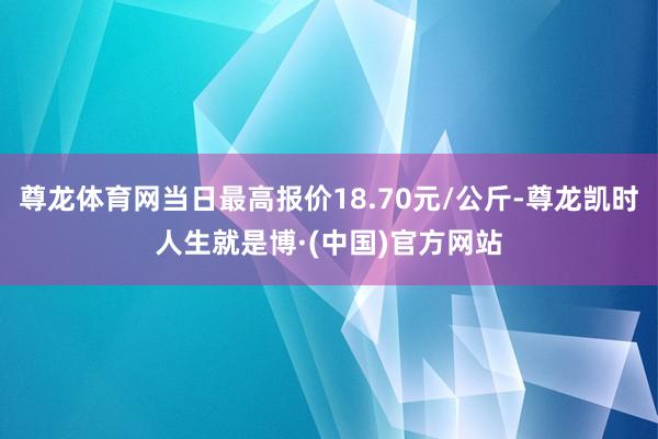 尊龙体育网当日最高报价18.70元/公斤-尊龙凯时人生就是博·(中国)官方网站