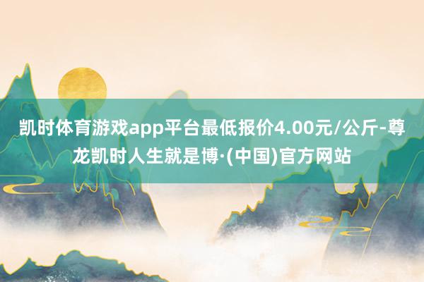 凯时体育游戏app平台最低报价4.00元/公斤-尊龙凯时人生就是博·(中国)官方网站