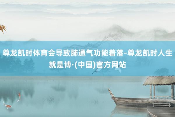尊龙凯时体育会导致肺通气功能着落-尊龙凯时人生就是博·(中国)官方网站