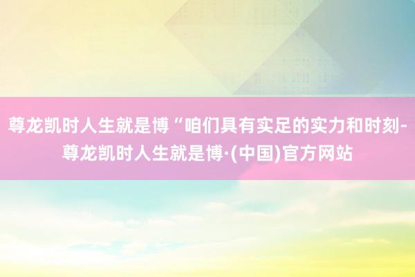 尊龙凯时人生就是博“咱们具有实足的实力和时刻-尊龙凯时人生就是博·(中国)官方网站