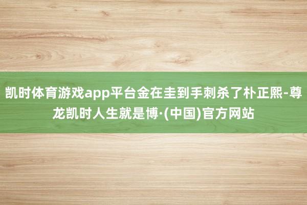 凯时体育游戏app平台金在圭到手刺杀了朴正熙-尊龙凯时人生就是博·(中国)官方网站