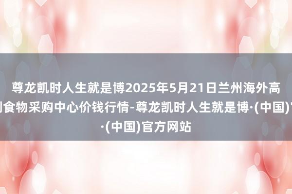 尊龙凯时人生就是博2025年5月21日兰州海外高原夏菜副食物采购中心价钱行情-尊龙凯时人生就是博·(中国)官方网站
