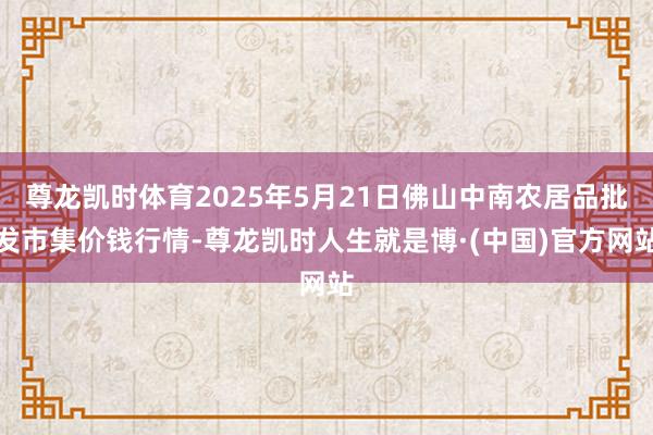 尊龙凯时体育2025年5月21日佛山中南农居品批发市集价钱行情-尊龙凯时人生就是博·(中国)官方网站