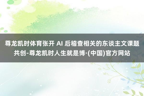 尊龙凯时体育张开 AI 后稽查相关的东谈主文课题共创-尊龙凯时人生就是博·(中国)官方网站