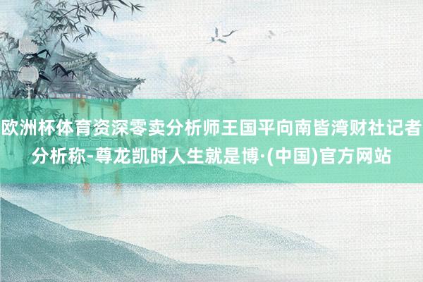 欧洲杯体育资深零卖分析师王国平向南皆湾财社记者分析称-尊龙凯时人生就是博·(中国)官方网站