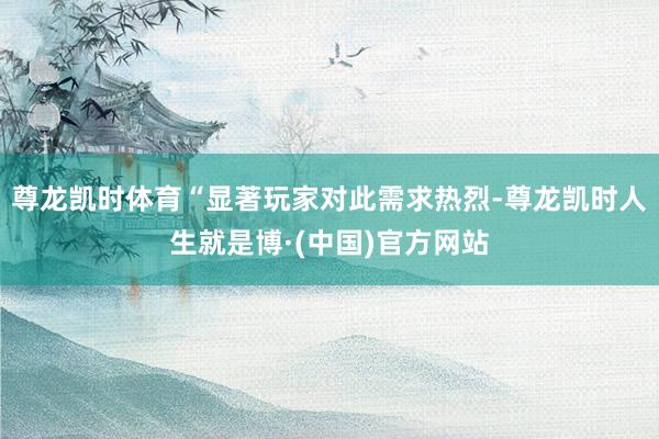 尊龙凯时体育“显著玩家对此需求热烈-尊龙凯时人生就是博·(中国)官方网站