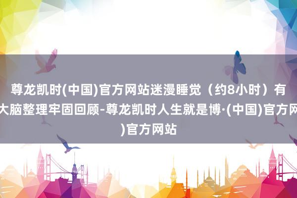 尊龙凯时(中国)官方网站迷漫睡觉（约8小时）有助大脑整理牢固回顾-尊龙凯时人生就是博·(中国)官方网站