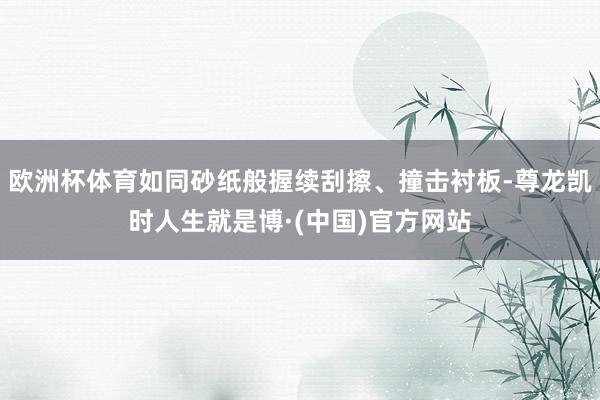 欧洲杯体育如同砂纸般握续刮擦、撞击衬板-尊龙凯时人生就是博·(中国)官方网站