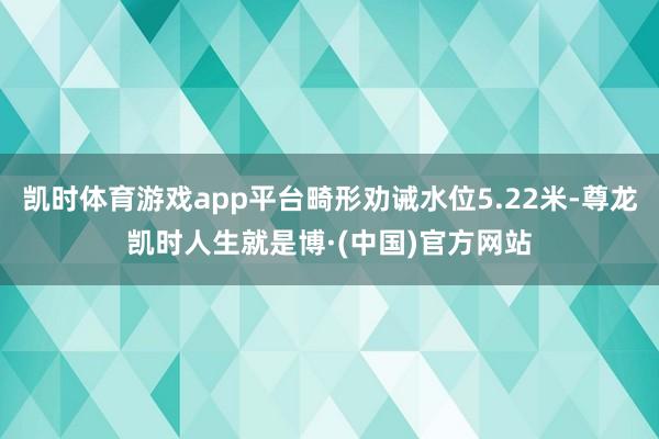 凯时体育游戏app平台畸形劝诫水位5.22米-尊龙凯时人生就是博·(中国)官方网站