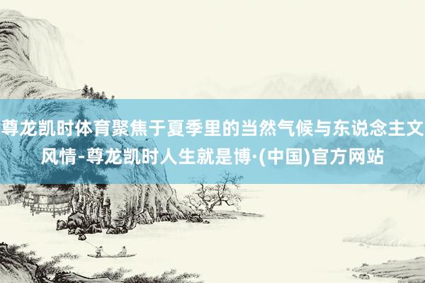 尊龙凯时体育聚焦于夏季里的当然气候与东说念主文风情-尊龙凯时人生就是博·(中国)官方网站