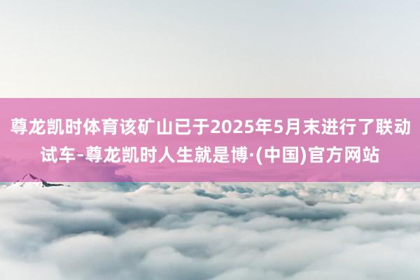 尊龙凯时体育该矿山已于2025年5月末进行了联动试车-尊龙凯时人生就是博·(中国)官方网站