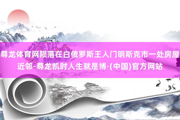 尊龙体育网陨落在白俄罗斯王人门明斯克市一处房屋近邻-尊龙凯时人生就是博·(中国)官方网站