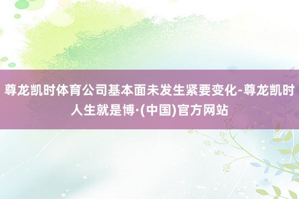 尊龙凯时体育公司基本面未发生紧要变化-尊龙凯时人生就是博·(中国)官方网站