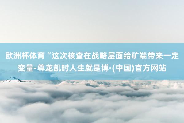 欧洲杯体育　　“这次核查在战略层面给矿端带来一定变量-尊龙凯时人生就是博·(中国)官方网站