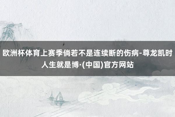 欧洲杯体育上赛季倘若不是连续断的伤病-尊龙凯时人生就是博·(中国)官方网站