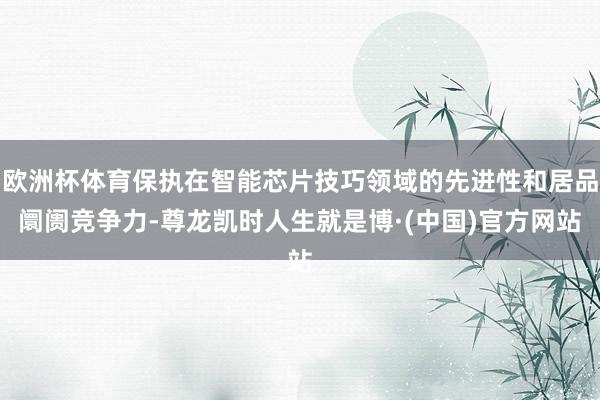 欧洲杯体育保执在智能芯片技巧领域的先进性和居品阛阓竞争力-尊龙凯时人生就是博·(中国)官方网站