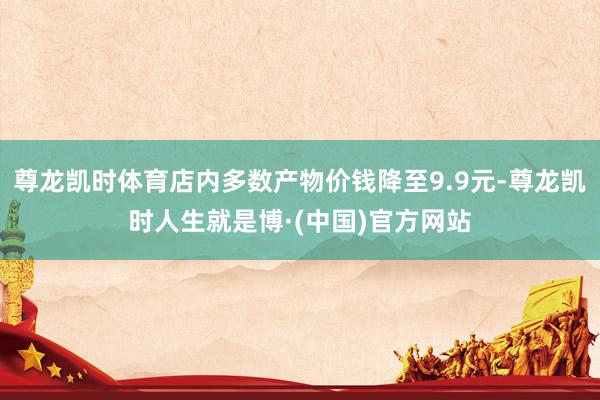 尊龙凯时体育店内多数产物价钱降至9.9元-尊龙凯时人生就是博·(中国)官方网站