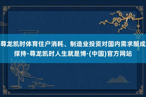 尊龙凯时体育住户消耗、制造业投资对国内需求酿成撑持-尊龙凯时人生就是博·(中国)官方网站