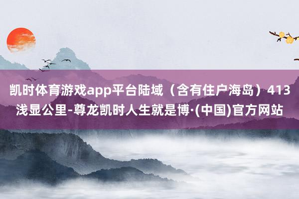 凯时体育游戏app平台陆域（含有住户海岛）413浅显公里-尊龙凯时人生就是博·(中国)官方网站
