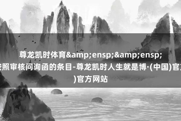 尊龙凯时体育  公司按照审核问询函的条目-尊龙凯时人生就是博·(中国)官方网站