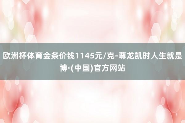 欧洲杯体育金条价钱1145元/克-尊龙凯时人生就是博·(中国)官方网站