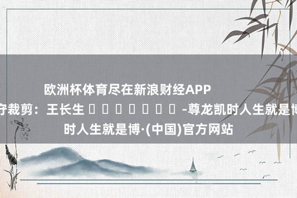 欧洲杯体育尽在新浪财经APP            						职守裁剪：王长生 							-尊龙凯时人生就是博·(中国)官方网站
