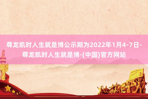 尊龙凯时人生就是博公示期为2022年1月4-7日-尊龙凯时人生就是博·(中国)官方网站