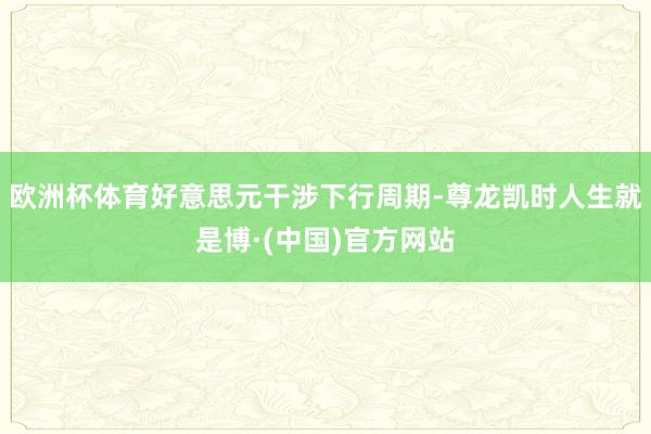 欧洲杯体育好意思元干涉下行周期-尊龙凯时人生就是博·(中国)官方网站