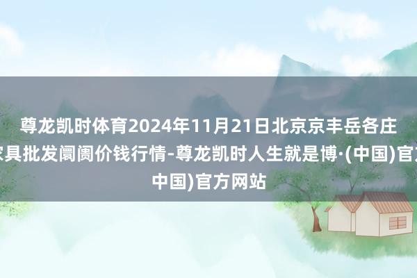 尊龙凯时体育2024年11月21日北京京丰岳各庄农副家具批发阛阓价钱行情-尊龙凯时人生就是博·(中国)官方网站