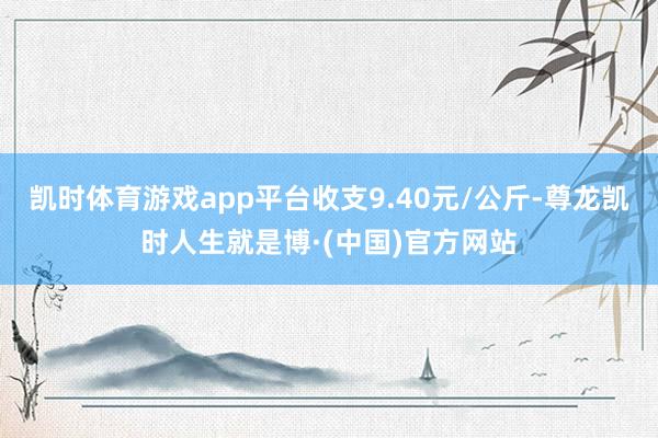 凯时体育游戏app平台收支9.40元/公斤-尊龙凯时人生就是博·(中国)官方网站