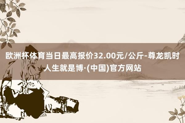 欧洲杯体育当日最高报价32.00元/公斤-尊龙凯时人生就是博·(中国)官方网站